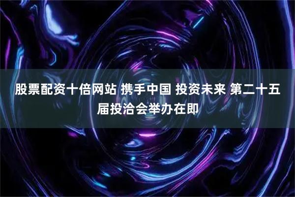 股票配资十倍网站 携手中国 投资未来 第二十五届投洽会举办在即