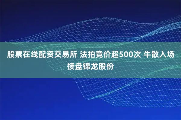 股票在线配资交易所 法拍竞价超500次 牛散入场接盘锦龙股份