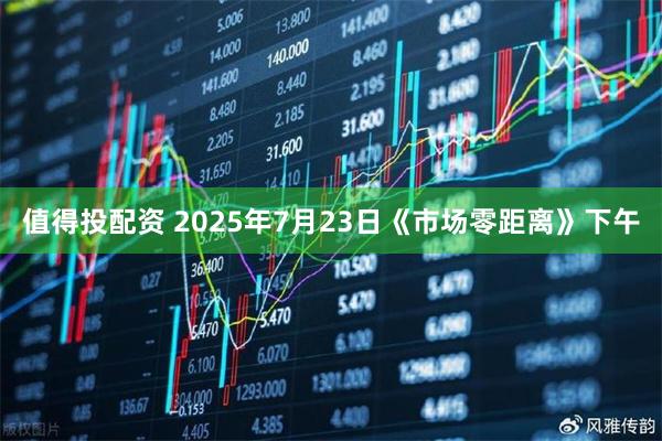 值得投配资 2025年7月23日《市场零距离》下午