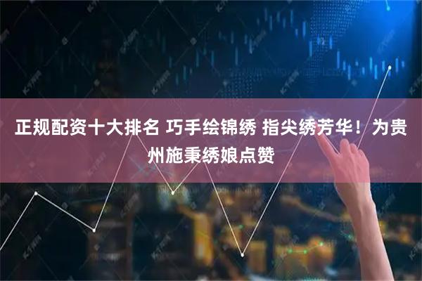 正规配资十大排名 巧手绘锦绣 指尖绣芳华！为贵州施秉绣娘点赞