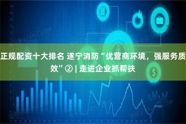正规配资十大排名 遂宁消防“优营商环境，强服务质效”② | 走进企业抓帮扶