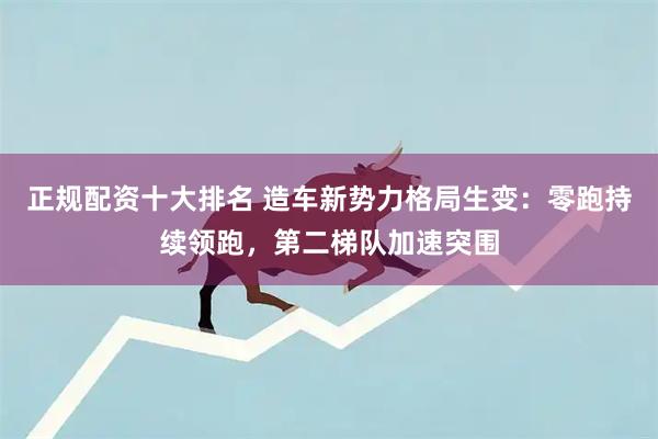 正规配资十大排名 造车新势力格局生变：零跑持续领跑，第二梯队加速突围