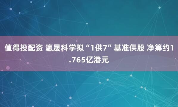 值得投配资 瀛晟科学拟“1供7”基准供股 净筹约1.765亿港元