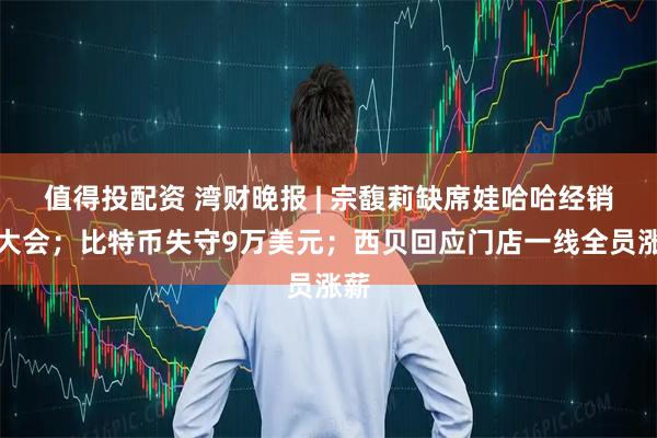 值得投配资 湾财晚报 | 宗馥莉缺席娃哈哈经销商大会；比特币失守9万美元；西贝回应门店一线全员涨薪