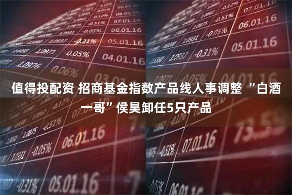 值得投配资 招商基金指数产品线人事调整 “白酒一哥”侯昊卸任5只产品