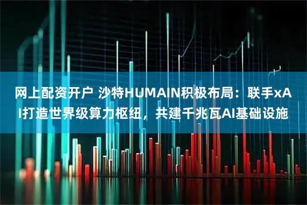 网上配资开户 沙特HUMAIN积极布局：联手xAI打造世界级算力枢纽，共建千兆瓦AI基础设施