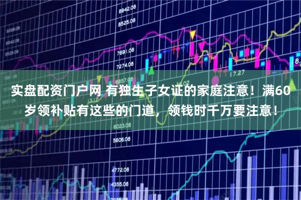 实盘配资门户网 有独生子女证的家庭注意！满60岁领补贴有这些的门道，领钱时千万要注意！