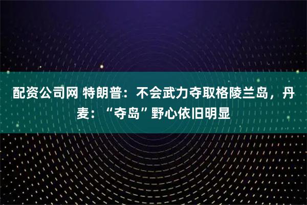 配资公司网 特朗普：不会武力夺取格陵兰岛，丹麦：“夺岛”野心依旧明显