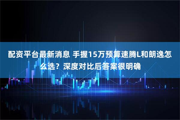 配资平台最新消息 手握15万预算速腾L和朗逸怎么选？深度对比后答案很明确