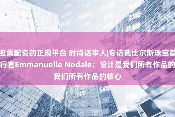 股票配资的正规平台 时尚话事人|专访戴比尔斯珠宝首席执行官Emmanuelle Nodale：设计是我们所有作品的核心