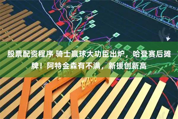 股票配资程序 骑士赢球大功臣出炉，哈登赛后摊牌！阿特金森有不满，新援创新高