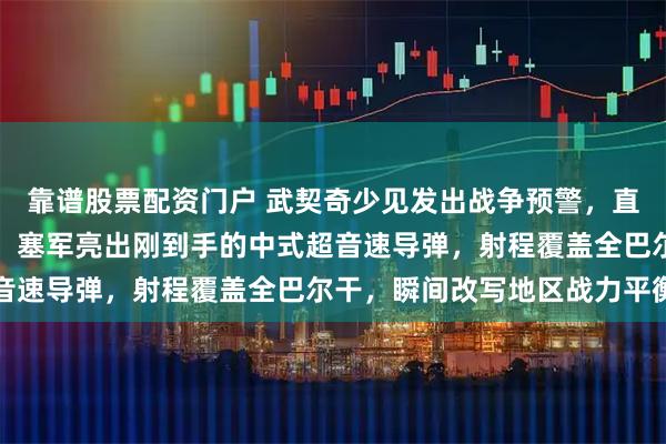 靠谱股票配资门户 武契奇少见发出战争预警，直指三个邻居正密谋围攻！塞军亮出刚到手的中式超音速导弹，射程覆盖全巴尔干，瞬间改写地区战力平衡