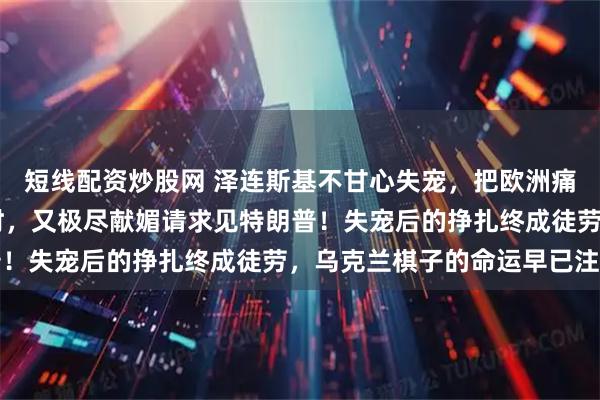 短线配资炒股网 泽连斯基不甘心失宠，把欧洲痛骂一顿后，不到24小时，又极尽献媚请求见特朗普！失宠后的挣扎终成徒劳，乌克兰棋子的命运早已注定