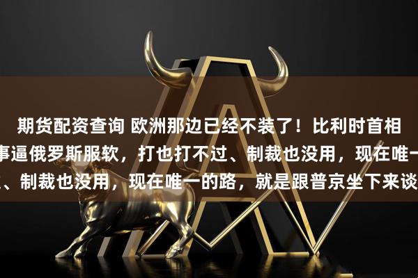 期货配资查询 欧洲那边已经不装了！比利时首相公开承认欧盟根本没本事逼俄罗斯服软，打也打不过、制裁也没用，现在唯一的路，就是跟普京坐下来谈判