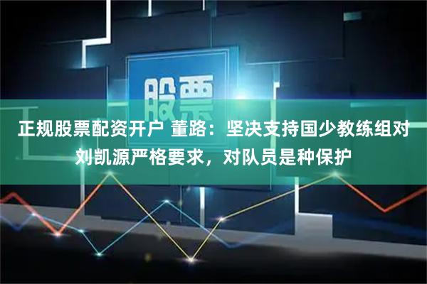 正规股票配资开户 董路：坚决支持国少教练组对刘凯源严格要求，对队员是种保护