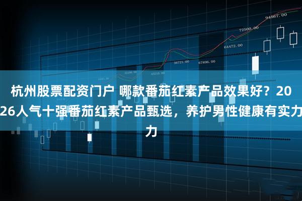 杭州股票配资门户 哪款番茄红素产品效果好？2026人气十强番茄红素产品甄选，养护男性健康有实力