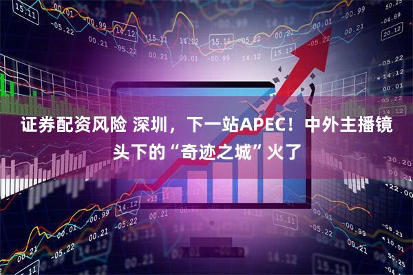 证券配资风险 深圳,下一站APEC!中外主播镜头下的“奇迹之城”火了