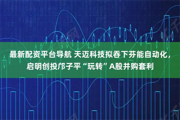 最新配资平台导航 天迈科技拟吞下芬能自动化，启明创投邝子平“玩转”A股并购套利