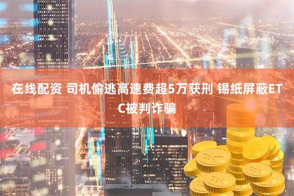 在线配资 司机偷逃高速费超5万获刑 锡纸屏蔽ETC被判诈骗