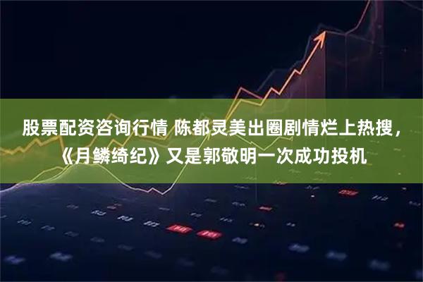 股票配资咨询行情 陈都灵美出圈剧情烂上热搜，《月鳞绮纪》又是郭敬明一次成功投机