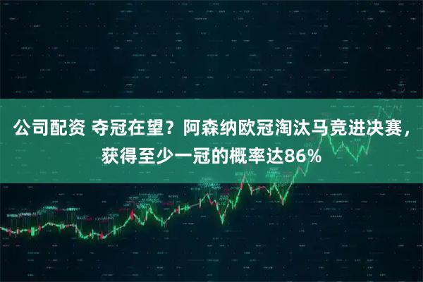 公司配资 夺冠在望？阿森纳欧冠淘汰马竞进决赛，获得至少一冠的概率达86%