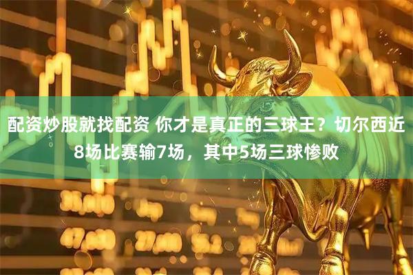 配资炒股就找配资 你才是真正的三球王？切尔西近8场比赛输7场，其中5场三球惨败