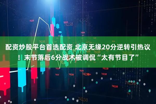 配资炒股平台首选配资 北京无缘20分逆转引热议！末节落后6分战术被调侃“太有节目了”