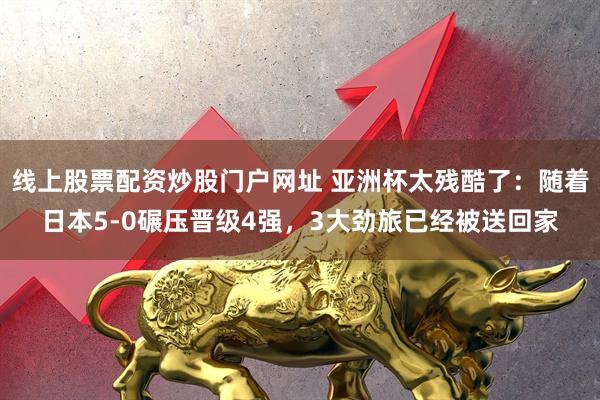 线上股票配资炒股门户网址 亚洲杯太残酷了：随着日本5-0碾压晋级4强，3大劲旅已经被送回家