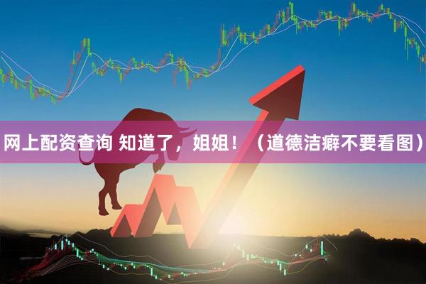 网上配资查询 知道了,姐姐!(道德洁癖不要看图)