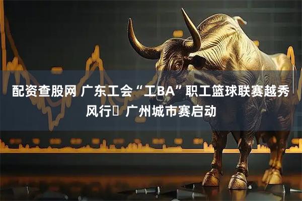 配资查股网 广东工会“工BA”职工篮球联赛越秀风行・广州城市赛启动