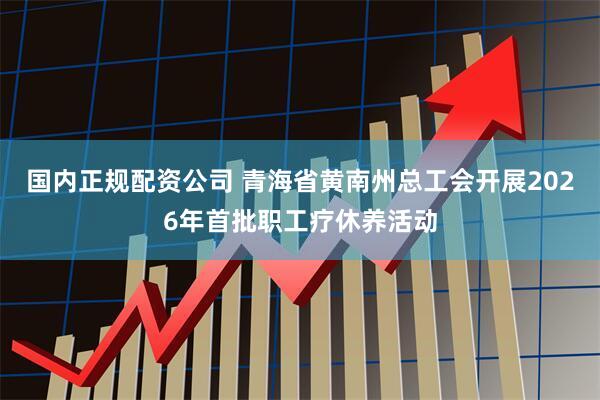 国内正规配资公司 青海省黄南州总工会开展2026年首批职工疗休养活动
