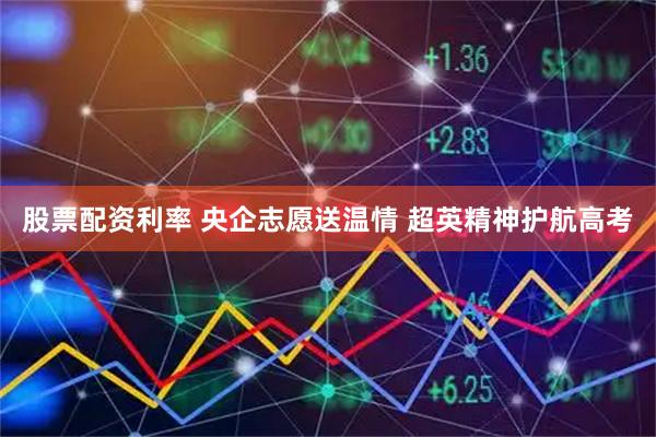 股票配资利率 央企志愿送温情 超英精神护航高考
