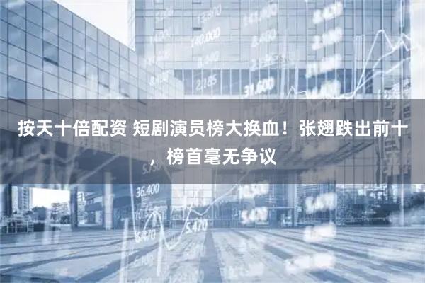 按天十倍配资 短剧演员榜大换血！张翅跌出前十，榜首毫无争议