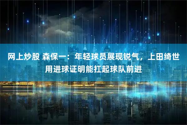 网上炒股 森保一：年轻球员展现锐气，上田绮世用进球证明能扛起球队前进