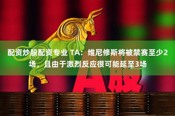 配资炒股配资专业 TA：维尼修斯将被禁赛至少2场，且由于激烈反应很可能延至3场