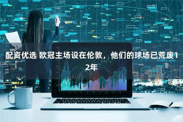 配资优选 欧冠主场设在伦敦，他们的球场已荒废12年